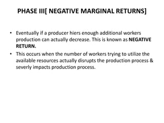 PHASE III[ NEGATIVE MARGINAL RETURNS]
• Eventually if a producer hiers enough additional workers
production can actually decrease. This is known as NEGATIVE
RETURN.
• This occurs when the number of workers trying to utilize the
available resources actually disrupts the production process &
severly impacts production process.
 