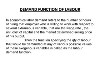 DEMAND FUNCTION OF LABOUR
In economics labor demand refers to the number of hours
of hiring that employer who is willing to work with respect to
several extraneous variable, that are the wage rate , the
unit cost of capital and the market determined selling price
of his output.
Thus the function specifying the qty of labour
that would be demanded at any of various possible values
of these exogenous variables is called as the labour
demand function.
 