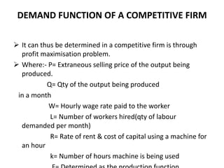 DEMAND FUNCTION OF A COMPETITIVE FIRM
 It can thus be determined in a competitive firm is through
profit maximisation problem.
 Where:- P= Extraneous selling price of the output being
produced.
Q= Qty of the output being produced
in a month
W= Hourly wage rate paid to the worker
L= Number of workers hired(qty of labour
demanded per month)
R= Rate of rent & cost of capital using a machine for
an hour
k= Number of hours machine is being used
 