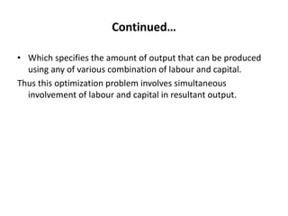 Continued…
• Which specifies the amount of output that can be produced
using any of various combination of labour and capital.
Thus this optimization problem involves simultaneous
involvement of labour and capital in resultant output.
 