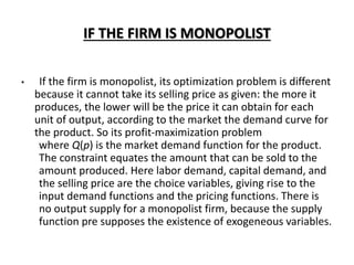 IF THE FIRM IS MONOPOLIST
• If the firm is monopolist, its optimization problem is different
because it cannot take its selling price as given: the more it
produces, the lower will be the price it can obtain for each
unit of output, according to the market the demand curve for
the product. So its profit-maximization problem
where Q(p) is the market demand function for the product.
The constraint equates the amount that can be sold to the
amount produced. Here labor demand, capital demand, and
the selling price are the choice variables, giving rise to the
input demand functions and the pricing functions. There is
no output supply for a monopolist firm, because the supply
function pre supposes the existence of exogeneous variables.
 