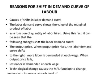 REASONS FOR SHIFT IN DEMAND CURVE OF
LABOUR
• Causes of shifts in labor demand curve
• The labor demand curve shows the value of the marginal
product of labor
• as a function of quantity of labor hired. Using this fact, it can
be seen that the
• following changes shift the labor demand curve:
• The output price. When output price rises, the labor demand
curve shifts
• to the right { more labor is demanded at each wage. When
output price falls,
• less labor is demanded at each wage.
• Technological change causes the MPL function to change,
 