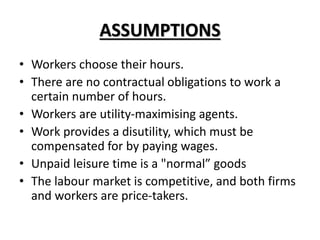 ASSUMPTIONS
• Workers choose their hours.
• There are no contractual obligations to work a
certain number of hours.
• Workers are utility-maximising agents.
• Work provides a disutility, which must be
compensated for by paying wages.
• Unpaid leisure time is a "normal” goods
• The labour market is competitive, and both firms
and workers are price-takers.
 