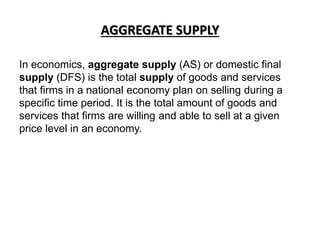 AGGREGATE SUPPLY
In economics, aggregate supply (AS) or domestic final
supply (DFS) is the total supply of goods and services
that firms in a national economy plan on selling during a
specific time period. It is the total amount of goods and
services that firms are willing and able to sell at a given
price level in an economy.
 