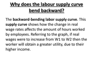 Why does the labour supply curve
bend backward?
The backward-bending labor supply curve. This
supply curve shows how the change in real
wage rates affects the amount of hours worked
by employees. Referring to the graph, if real
wages were to increase from W1 to W2 then the
worker will obtain a greater utility, due to their
higher income.
 