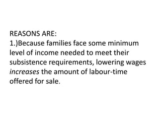 REASONS ARE:
1.)Because families face some minimum
level of income needed to meet their
subsistence requirements, lowering wages
increases the amount of labour-time
offered for sale.
 