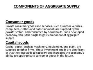 COMPONENTS OF AGGREGATE SUPPLY
Consumer goods
Private consumer goods and services, such as motor vehicles,
computers, clothes and entertainment, are supplied by the
private sector, and consumed by households. For a developed
economy, this is the single largest component of aggregate
supply.
Capital goods
Capital goods, such as machinery, equipment, and plant, are
supplied to other firms. These investment goods are significant
in that their use adds to capacity, and increases the economy’s
ability to supply private consumer goods in the future.
 