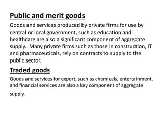 Public and merit goods
Goods and services produced by private firms for use by
central or local government, such as education and
healthcare are also a significant component of aggregate
supply. Many private firms such as those in construction, IT
and pharmaceuticals, rely on contracts to supply to the
public sector.
Traded goods
Goods and services for export, such as chemicals, entertainment,
and financial services are also a key component of aggregate
supply.
 