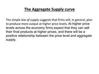The Aggregate Supply curve
The simple law of supply suggests that firms will, in general, plan
to produce more output at higher price levels. At higher price
levels across the economy firms expect that they can sell
their final products at higher prices, and there will be a
positive relationship between the price level and aggregate
supply.
 