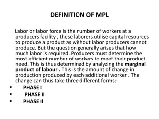 DEFINITION OF MPL
Labor or labor force is the number of workers at a
producers facility , these laborers utilise capital resources
to produce a product as without labor producers cannot
produce. But the question generally arises that how
much labor is required. Producers must determine the
most efficient number of workers to meet their product
need. This is thus determined by analyzing the marginal
product of labour . This is the amount of change in
production produced by each additional worker . The
change can thus take three different forms:-
 PHASE I
 PHASE II
 PHASE II
 