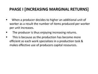PHASE I [INCREASING MARGINAL RETURNS]
 When a producer decides to higher an additional unit of
worker as a result the number of items produced per worker
per unit increases.
 The producer is thus enjoying increasing returns.
 This is because as the production has become more
efficient as each work specializes in a production task &
makes effective use of producers capital resources.
 
