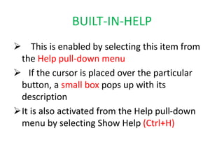 BUILT-IN-HELP
 This is enabled by selecting this item from
the Help pull-down menu
 If the cursor is placed over the particular
button, a small box pops up with its
description
It is also activated from the Help pull-down
menu by selecting Show Help (Ctrl+H)
 