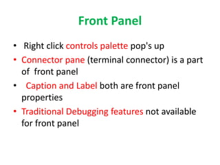 Front Panel
• Right click controls palette pop's up
• Connector pane (terminal connector) is a part
of front panel
• Caption and Label both are front panel
properties
• Traditional Debugging features not available
for front panel
 