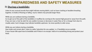PREPAREDNESS AND SAFETY MEASURES
Listen to any unusual sounds that might indicate moving debris, such as trees cracking or boulders knocking
together. A trickle of flowing or falling mud or debris may precede larger flows
While you are outdoors during a landslide,
try to get out of the path of the landslide or mudflow by running to the nearest high ground or away from the path.
If you are near a river be alert for any sudden increase or decrease in water flow or for a change from clear to
muddy water. Such changes may indicate landslide upstream. So move quickly to safer areas.
While you are indoors during a landslide,
Stay inside and remain alert. Listen to radio/ television for any update. i.e. if landslide occurs outside.
If your house falls apart due to landslide and if there is no escape, hold on to something strong and protect your
head.
.
B) During a landslide:
 