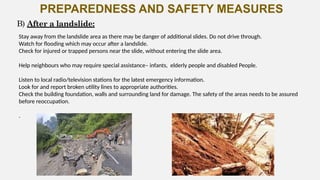 PREPAREDNESS AND SAFETY MEASURES
Stay away from the landslide area as there may be danger of additional slides. Do not drive through.
Watch for flooding which may occur after a landslide.
Check for injured or trapped persons near the slide, without entering the slide area.
Help neighbours who may require special assistance– infants, elderly people and disabled People.
Listen to local radio/television stations for the latest emergency information.
Look for and report broken utility lines to appropriate authorities.
Check the building foundation, walls and surrounding land for damage. The safety of the areas needs to be assured
before reoccupation.
.
B) After a landslide:
 