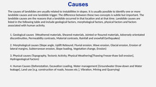 Causes
The causes of landslides are usually related to instabilities in slopes. It is usually possible to identify one or more
landslide causes and one landslide trigger. The difference between these two concepts is subtle but important. The
landslide causes are the reasons that a landslide occurred in that location and at that time. Landslide causes are
listed in the following table and include geological factors, morphological factors, physical factors and factors
associated with human activity.
1. Geological causes (Weathered materials, Sheared materials, Jointed or fissured materials, Adversely orientated
discontinuities, Permeability contrasts, Material contrasts, Rainfall and snowfall Earthquakes)
2. Morphological causes (Slope angle, Uplift Rebound, Fluvial erosion, Wave erosion, Glacial erosion, Erosion of
lateral margins, Subterranean erosion, Slope loading, Vegetation change, Erosion)
3. Physical causes (Topography, Tectonic Activity, Physical Weathering[Thawing Freeze-thaw Soil erosion],
Hydrogeological Factors)
4. Human Causes (Deforestation, Excavation Loading, Water management [Groundwater Draw-down and Water
leakage], Land use [e.g. construction of roads, houses etc.], Vibration, Mining and Quarrying)
 