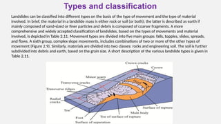 Types and classification
Landslides can be classified into different types on the basis of the type of movement and the type of material
involved. In brief, the material in a landslide mass is either rock or soil (or both); the latter is described as earth if
mainly composed of sand-sized or finer particles and debris is composed of coarser fragments. A more
comprehensive and widely accepted classification of landslides, based on the types of movements and material
involved, is depicted in Table 2.11. Movement types are divided into five main groups: falls, topples, slides, spreads,
and flows. A sixth group, complex slope movements, includes combinations of two or more of the other types of
movement (Figure 2.9). Similarly, materials are divided into two classes: rocks and engineering soil. The soil is further
subdivided into debris and earth, based on the grain size. A short description of the various landslide types is given in
Table 2.11.
 