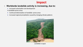Impact
• Worldwide landslide activity is increasing, due to:
• Increased urbanization and development
in landslide-prone areas.
• Continued deforestation of landslide- prone areas
• Increased regional precipitation caused by changing climate patterns
Landslide in Japan
 