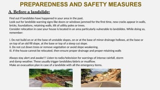 PREPAREDNESS AND SAFETY MEASURES
A. Before a landslide:
Find out if landslides have happened in your area in the past.
Look out for landslide warning signs like doors or windows jammed for the first time, new cracks appear in walls,
bricks, foundations, retaining walls, tilt of utility poles or trees.
Consider relocation in case your house is located in an area particularly vulnerable to landslides. While doing so,
remember:
i. Do not build on or at the base of unstable slopes, on or at the base of minor drainage hollows, at the base or
on top of an old fill slope, at the base or top of a steep cut slope.
ii. Do not cut down trees or remove vegetation or avoid slope weakening.
Iii. If the house cannot be relocated, then ensure proper drainage and proper retaining walls
Always stay alert and awake!!! Listen to radio/television for warnings of intense rainfall, storm
and damp weather. These usually trigger landslides/debris or mudflow.
Make an evacuation plan in case of a landslide with all the emergency items.
 