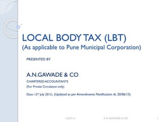 LOCAL BODY TAX (LBT)LOCAL BODY TAX (LBT)
(As applicable to Pune Municipal Corporation)(As applicable to Pune Municipal Corporation)
PRESENTED BY
A.N.GAWADE & CO
CHARTERED ACCOUNTANTS
(For Private Circulation only)
Date: 12th July 2013. (Updated as per Amendments Notification dt. 20/06/13)
12/07/13 A N GAWADE & CO. 1
 