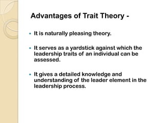 Trait theory-The Trait Approach arose from the “Great Man” theory as a way of identifying the key characteristics of successful leaders. It was believed that through this theory critical leadership traits could be isolated and that people with such traits could then be recruited, selected, and installed into leadership positions. This theory was common in the military and is still used as a set of criteria to select candidates for commissions.