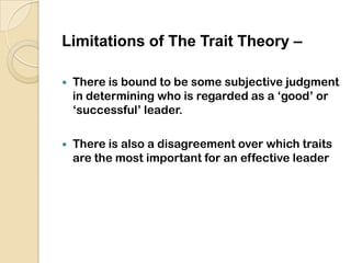  Advantages of Trait Theory -It is naturally pleasing theory.It serves as a yardstick against which the leadership traits of an individual can be assessed.It gives a detailed knowledge and understanding of the leader element in the leadership process.