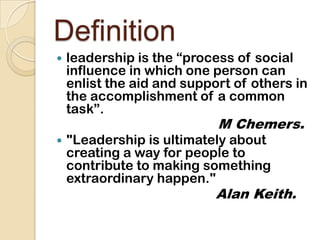 Definitionleadership is the “process of social influence in which one person can enlist the aid and support of others in the accomplishment of a common task”.M Chemers."Leadership is ultimately about creating a way for people to contribute to making something extraordinary happen."Alan Keith.