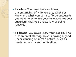 Leader -You must have an honest understanding of who you are, what you know and what you can do. To be successful you have to convince your followers not your superiors, that you are worthy of being followed. Follower -You must know your people. The fundamental starting point is having a good understanding of human nature, such as needs, emotions and motivation. 