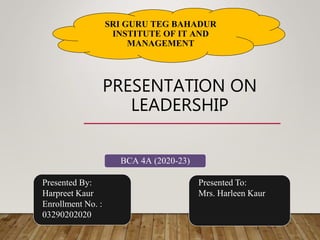 PRESENTATION ON
LEADERSHIP
SRI GURU TEG BAHADUR
INSTITUTE OF IT AND
MANAGEMENT
Presented To:
Mrs. Harleen Kaur
Presented By:
Harpreet Kaur
Enrollment No. :
03290202020
BCA 4A (2020-23)
 