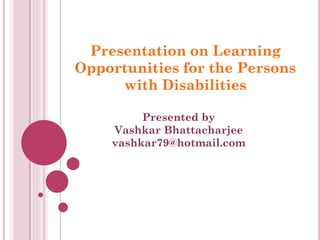 Presentation on Learning
Opportunities for the Persons
with Disabilities
Presented by
Vashkar Bhattacharjee
vashkar79@hotmail.com
 