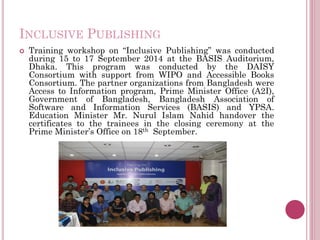 INCLUSIVE PUBLISHING
 Training workshop on “Inclusive Publishing” was conducted
during 15 to 17 September 2014 at the BASIS Auditorium,
Dhaka. This program was conducted by the DAISY
Consortium with support from WIPO and Accessible Books
Consortium. The partner organizations from Bangladesh were
Access to Information program, Prime Minister Office (A2I),
Government of Bangladesh, Bangladesh Association of
Software and Information Services (BASIS) and YPSA.
Education Minister Mr. Nurul Islam Nahid handover the
certificates to the trainees in the closing ceremony at the
Prime Minister’s Office on 18th September.
 