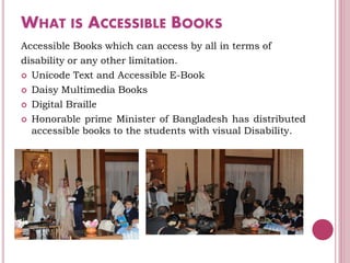 WHAT IS ACCESSIBLE BOOKS
Accessible Books which can access by all in terms of
disability or any other limitation.
 Unicode Text and Accessible E-Book
 Daisy Multimedia Books
 Digital Braille
 Honorable prime Minister of Bangladesh has distributed
accessible books to the students with visual Disability.
 