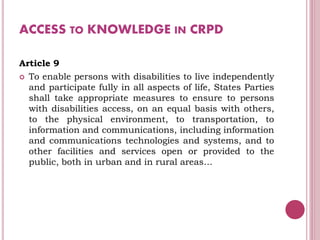 ACCESS TO KNOWLEDGE IN CRPD
Article 9
 To enable persons with disabilities to live independently
and participate fully in all aspects of life, States Parties
shall take appropriate measures to ensure to persons
with disabilities access, on an equal basis with others,
to the physical environment, to transportation, to
information and communications, including information
and communications technologies and systems, and to
other facilities and services open or provided to the
public, both in urban and in rural areas…
 