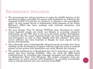 TECHNOLOGY INCLUSION
 The government has taking initiatives to make the 24,000 websites of the
government offices accessible for person with disabilities by following the
standard of W3C 2.0 and has an initiative to develop a web accessibility
policy. In this regard Access to Information (A2I) program of the Prime
Minister’s Office has been working with relevant ministries and
department.
 The first Bangla “Text To Speech (TTS)”has been developed by which
visual impaired people can easily use Bangla in accessing computer
information. As the TTS voice is not up to the mark, further development
is required. But the visual impaired people can read the Bangla websites
and newspapers as well as write Bangla with this software. This open
source software has been localized in Bangla by local experts led by
person with disability.
 Also informally some technologically advanced group of youths have been
working on the development of money indicator apps for using in android
phones so that person with disabilities can easily identify the currency.
 The mobile proliferation in Bangladesh has led to innovative uses by the
people who have hearing disability. They are using the SMS based
communication by recording sign language messages and sending them
via Multimedia Short Text Messages. The mobile companies have the
opportunity to assist persons with disabilities by ensuring accessibility
such as introducing low cost voice and text based SMS.
 