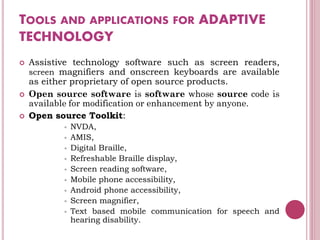 TOOLS AND APPLICATIONS FOR ADAPTIVE
TECHNOLOGY
 Assistive technology software such as screen readers,
screen magnifiers and onscreen keyboards are available
as either proprietary of open source products.
 Open source software is software whose source code is
available for modification or enhancement by anyone.
 Open source Toolkit:
 NVDA,
 AMIS,
 Digital Braille,
 Refreshable Braille display,
 Screen reading software,
 Mobile phone accessibility,
 Android phone accessibility,
 Screen magnifier,
 Text based mobile communication for speech and
hearing disability.
 