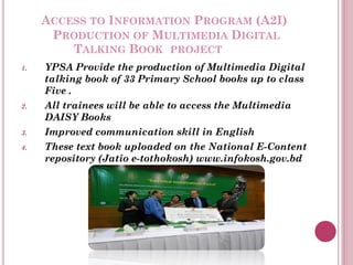 ACCESS TO INFORMATION PROGRAM (A2I)
PRODUCTION OF MULTIMEDIA DIGITAL
TALKING BOOK PROJECT
1. YPSA Provide the production of Multimedia Digital
talking book of 33 Primary School books up to class
Five .
2. All trainees will be able to access the Multimedia
DAISY Books
3. Improved communication skill in English
4. These text book uploaded on the National E-Content
repository (Jatio e-tothokosh) www.infokosh.gov.bd
 