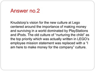 Answer no.2
Knudstorp’s vision for the new culture at Lego
centered around the importance of making money
and surviving in a world dominated by PlayStations
and iPods. The old culture of “nurturing the child” as
the top priority which was actually written in LEGO’s
employee mission statement was replaced with a “I
am here to make money for the company” culture.
 