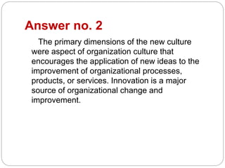 Answer no. 2
The primary dimensions of the new culture
were aspect of organization culture that
encourages the application of new ideas to the
improvement of organizational processes,
products, or services. Innovation is a major
source of organizational change and
improvement.
 