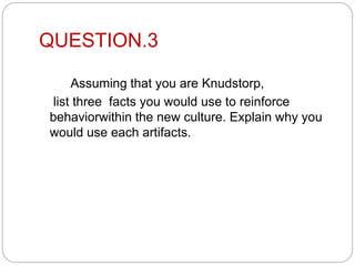 QUESTION.3
Assuming that you are Knudstorp,
list three facts you would use to reinforce
behaviorwithin the new culture. Explain why you
would use each artifacts.
 
