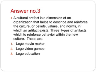 Answer no.3
 A cultural artifact is a dimension of an
organization that helps to describe and reinforce
the culture, or beliefs, values, and norms, in
which an artifact exists. Three types of artifacts
which to reinforce behavior within the new
culture. These are:
1. Lego movie maker
2. Lego video games
3. Lego education
 