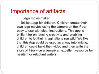 Importance of artifacts
Lego movie maker:
Brilliant app for children. Children create their
own lego movies using the camera on the iPad;
easy to use with clear instructions. This app is
brilliant for enhancing creativity and enabling
children to let their imaginations run wild. We like
that this App could be used as a way into writing;
children could build their video and then write the
story of it (or vice a versa)- an excellent resource for
hesitant or reluctant writers.
 