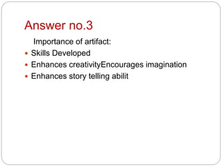 Answer no.3
Importance of artifact:
 Skills Developed
 Enhances creativityEncourages imagination
 Enhances story telling abilit
 
