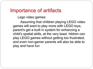 Importance of artifacts
Lego video games:
Assuming that children playing LEGO video
games will want to play more with LEGO toys,
parent's get a built in system for enhancing a
child's spatial skills, at the very least. hildren can
play LEGO games without getting too frustrated,
and even non-gamer parents will also be able to
play and have fun
 