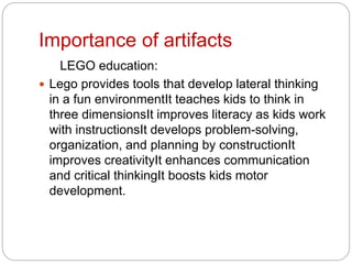 Importance of artifacts
LEGO education:
 Lego provides tools that develop lateral thinking
in a fun environmentIt teaches kids to think in
three dimensionsIt improves literacy as kids work
with instructionsIt develops problem-solving,
organization, and planning by constructionIt
improves creativityIt enhances communication
and critical thinkingIt boosts kids motor
development.
 