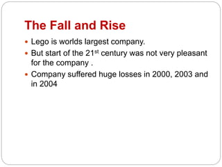 The Fall and Rise
 Lego is worlds largest company.
 But start of the 21st century was not very pleasant
for the company .
 Company suffered huge losses in 2000, 2003 and
in 2004
 