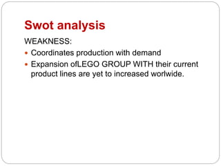 Swot analysis
WEAKNESS:
 Coordinates production with demand
 Expansion ofLEGO GROUP WITH their current
product lines are yet to increased worlwide.
 