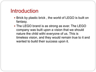 Introduction
 Brick by plastic brick , the world of LEGO is built on
fantasy.
 The LEGO brand is as strong as ever. The LEGO
company was built upon a vision that we should
nature the child withi everyone of us. This is
timeless vision, and they would remain true to it and
wanted to build their success upon it.
 