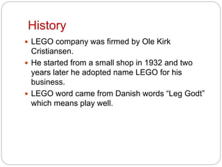 History
 LEGO company was firmed by Ole Kirk
Cristiansen.
 He started from a small shop in 1932 and two
years later he adopted name LEGO for his
business.
 LEGO word came from Danish words “Leg Godt”
which means play well.
 