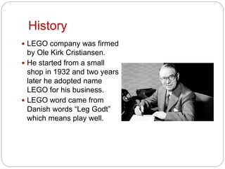 History
 LEGO company was firmed
by Ole Kirk Cristiansen.
 He started from a small
shop in 1932 and two years
later he adopted name
LEGO for his business.
 LEGO word came from
Danish words “Leg Godt”
which means play well.
 