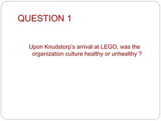 QUESTION 1
Upon Knudstorp’s arrival at LEGO, was the
organization culture healthy or unhealthy ?
 